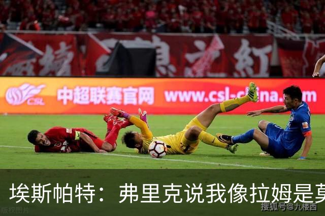 埃斯帕特：弗里克说我像拉姆是莫大赞誉 我能适应右后卫和中场
