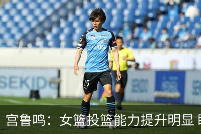 宫鲁鸣：女篮投篮能力提升明显 盼海外球员尽早归队