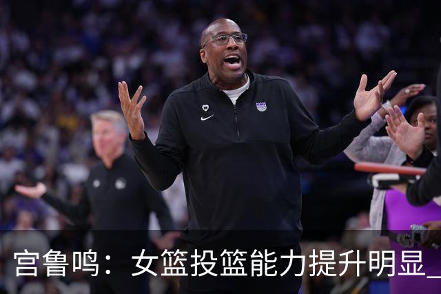 宫鲁鸣：女篮投篮能力提升明显 盼海外球员尽早归队