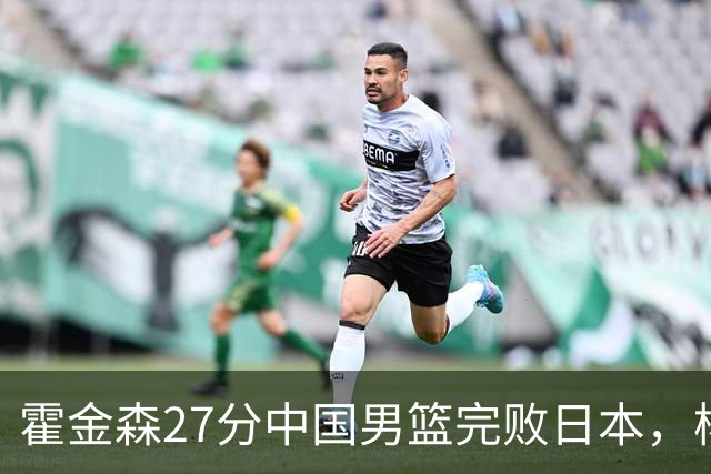 霍金森27分中国男篮完败日本，杨瀚森被完爆不值得托付